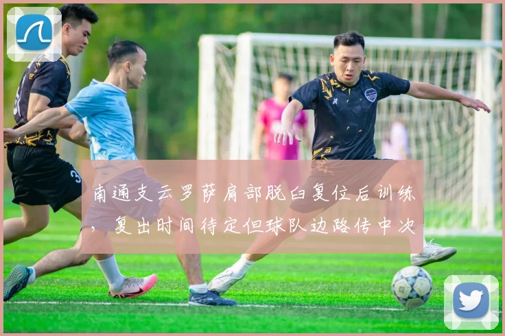 南通支云罗萨肩部脱臼复位后训练，复出时间待定但球队边路传中次数锐减20%