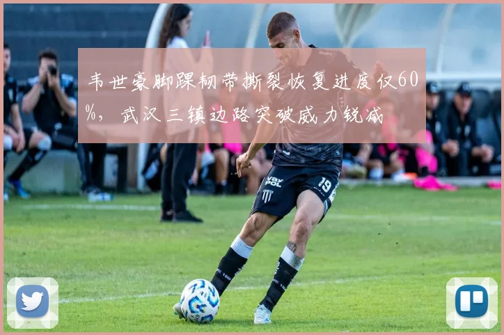 韦世豪脚踝韧带撕裂恢复进度仅60%，武汉三镇边路突破威力锐减