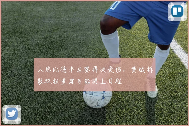 人恩比德季后赛再次受伤，费城拆散双核重建可能提上日程