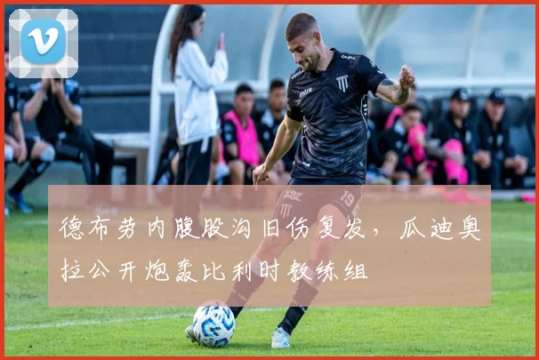 德布劳内腹股沟旧伤复发，瓜迪奥拉公开炮轰比利时教练组