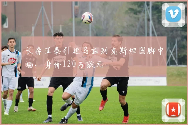 长春亚泰引进乌兹别克斯坦国脚中场，身价120万欧元
