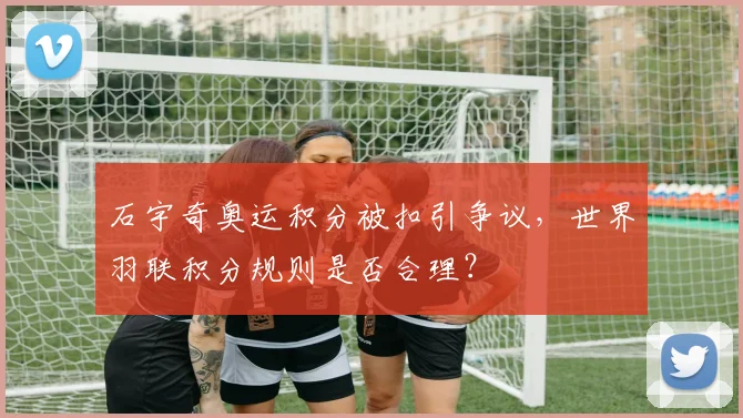 石宇奇奥运积分被扣引争议，世界羽联积分规则是否合理？