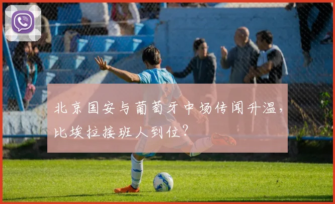 北京国安与葡萄牙中场传闻升温,比埃拉接班人到位?