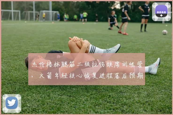杰伦格林腿筋二级拉伤缺席训练营，火箭年轻核心恢复进程落后预期